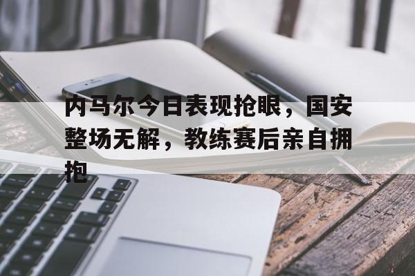 随机内马尔今日表现抢眼，国安整场无解，教练赛后亲自拥抱