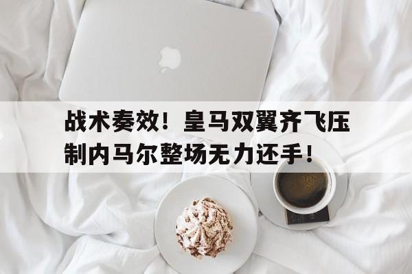 随机战术奏效！皇马双翼齐飞压制内马尔整场无力还手！内马尔是哪个国家队的
