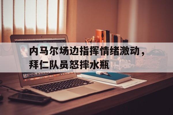 随机内马尔场边指挥情绪激动，拜仁队员怒摔水瓶
